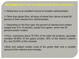 DISTRIBUTION OF NUTRIENTS DURING MILLING

 Wheat flour is an excellent source of complex carbohydrates.

 Other than gluten flour, all types of wheat flour derive at least 80
percent of their calories from carbohydrates.

 Depending on the flour type, the percent of calories from protein
ranges from 9 to 15 percent, except from gluten, which has 45
percent protein content.

Flour, comprising about 75-78% of the total mill products, generally
contains 90-95% of the grains protein, 50% of the thiamin (vitamin
B1), and 30-60% of the minerals.

Bran and pollard contain most of the grains fiber and a variable
amount of the vitamins and minerals.
 