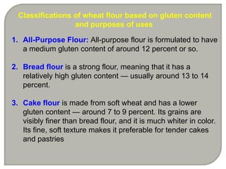 Classifications of wheat flour based on gluten content
                  and purposes of uses

1. All-Purpose Flour: All-purpose flour is formulated to have
   a medium gluten content of around 12 percent or so.

2. Bread flour is a strong flour, meaning that it has a
   relatively high gluten content — usually around 13 to 14
   percent.

3. Cake flour is made from soft wheat and has a lower
   gluten content — around 7 to 9 percent. Its grains are
   visibly finer than bread flour, and it is much whiter in color.
   Its fine, soft texture makes it preferable for tender cakes
   and pastries
 