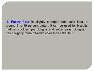 4. Pastry flour is slightly stronger than cake flour, at
around 9 to 10 percent gluten. It can be used for biscuits,
muffins, cookies, pie doughs and softer yeast doughs. It
has a slightly more off-white color than cake flour.
 