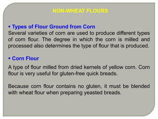NON-WHEAT FLOURS


 Types of Flour Ground from Corn
Several varieties of corn are used to produce different types
of corn flour. The degree in which the corn is milled and
processed also determines the type of flour that is produced.

 Corn Flour
A type of flour milled from dried kernels of yellow corn. Corn
flour is very useful for gluten-free quick breads.

Because corn flour contains no gluten, it must be blended
with wheat flour when preparing yeasted breads.
 
