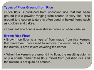 Types of Flour Ground from Rice
 Rice flour is produced from uncooked rice that has been
ground into a powder ranging from course to very fine. Rice
ground to a course texture is often used in baked items such
as cookies and cakes.
 Standard rice flour is available in brown or white varieties.

Brown Rice Flour
 Brown rice flour is a type of flour made from rice kernels
that have been processed to remove the outer hulls, but not
the nutritious bran layers covering the kernel.

 When the kernels are ground into flour, the resulting color is
only a shade darker than flour milled from polished rice and
the texture is not quite as smooth.
 