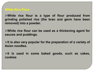 White Rice Flour
White rice flour is a type of flour produced from
grinding polished rice (the bran and germ have been
removed) into a powder.

White rice flour can be used as a thickening agent for
sauces and puddings.

It is also very popular for the preparation of a variety of
Asian noodles.

It is used in some baked goods, such as cakes,
cookies
 