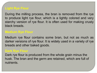 Light Rye Flour
During the milling process, the bran is removed from the rye
to produce light rye flour, which is a lightly colored and very
starchy version of rye flour. It is often used for making crusty
black breads.
Medium Rye Flour
Medium rye flour contains some bran, but not as much as
darker versions of rye flour. It is widely used in a variety of rye
breads and other baked goods.
Dark Rye Flour
Dark rye flour is produced from the whole grain minus the
husk. The bran and the germ are retained, which are full of
nutrients.
 
