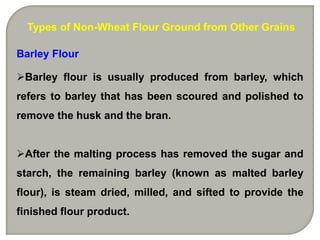 Types of Non-Wheat Flour Ground from Other Grains

Barley Flour

Barley flour is usually produced from barley, which
refers to barley that has been scoured and polished to
remove the husk and the bran.


After the malting process has removed the sugar and
starch, the remaining barley (known as malted barley
flour), is steam dried, milled, and sifted to provide the
finished flour product.
 