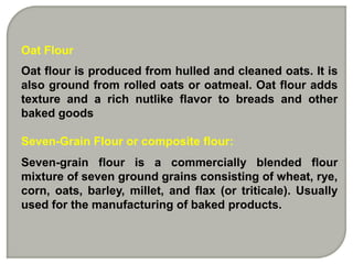 Oat Flour
Oat flour is produced from hulled and cleaned oats. It is
also ground from rolled oats or oatmeal. Oat flour adds
texture and a rich nutlike flavor to breads and other
baked goods

Seven-Grain Flour or composite flour:
Seven-grain flour is a commercially blended flour
mixture of seven ground grains consisting of wheat, rye,
corn, oats, barley, millet, and flax (or triticale). Usually
used for the manufacturing of baked products.
 