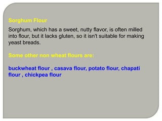 Sorghum Flour
Sorghum, which has a sweet, nutty flavor, is often milled
into flour, but it lacks gluten, so it isn't suitable for making
yeast breads.

Some other non wheat flours are:

buckwheat flour , casava flour, potato flour, chapati
flour , chickpea flour
 