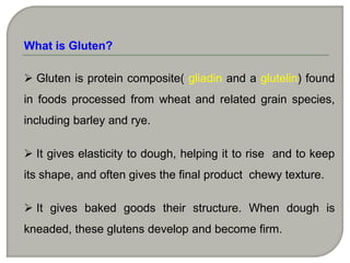 What is Gluten?

 Gluten is protein composite( gliadin and a glutelin) found
in foods processed from wheat and related grain species,
including barley and rye.

 It gives elasticity to dough, helping it to rise and to keep
its shape, and often gives the final product chewy texture.

 It gives baked goods their structure. When dough is
kneaded, these glutens develop and become firm.
 