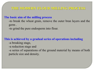 THE MODERN FLOUR MILLING PROCESS

The basic aim of the milling process
   -to break the wheat grain, remove the outer bran layers and the
   germ .
   -to grind the pure endosperm into flour.


This is achieved by a gradual series of operations including
   -a breaking stage,
   -a reduction stage and
   -a series of separations of the ground material by means of both
   particle size and density.
 