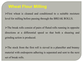 Wheat Flour Milling
First wheat is cleaned and conditioned to a suitable moisture
level for milling before passing through the BREAK ROLLS.


The break rolls consist of pairs of fluted rolls running in opposite
directions at a differential speed so that both a shearing and
grinding action is produced.


The stock from the first roll is sieved in a plansifter and branny
material with endosperm adhering is separated and sent to the next
set of break rolls.
 