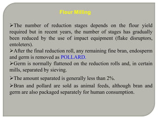 Flour Milling

The number of reduction stages depends on the flour yield
required but in recent years, the number of stages has gradually
been reduced by the use of impact equipment (flake disruptors,
entoleters).
After the final reduction roll, any remaining fine bran, endosperm
and germ is removed as POLLARD.
Germ is normally flattened on the reduction rolls and, in certain
mills, separated by sieving.
The amount separated is generally less than 2%.
Bran and pollard are sold as animal feeds, although bran and
germ are also packaged separately for human consumption.
 