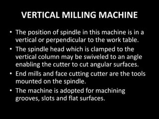 VERTICAL MILLING MACHINE
• The position of spindle in this machine is in a
vertical or perpendicular to the work table.
• The spindle head which is clamped to the
vertical column may be swiveled to an angle
enabling the cutter to cut angular surfaces.
• End mills and face cutting cutter are the tools
mounted on the spindle.
• The machine is adopted for machining
grooves, slots and flat surfaces.
 