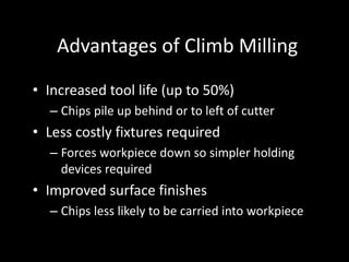 Advantages of Climb Milling
• Increased tool life (up to 50%)
– Chips pile up behind or to left of cutter
• Less costly fixtures required
– Forces workpiece down so simpler holding
devices required
• Improved surface finishes
– Chips less likely to be carried into workpiece
 