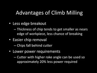 Advantages of Climb Milling
• Less edge breakout
– Thickness of chip tends to get smaller as nears
edge of workpiece, less chance of breaking
• Easier chip removal
– Chips fall behind cutter
• Lower power requirements
– Cutter with higher rake angle can be used so
approximately 20% less power required
 