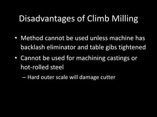 Disadvantages of Climb Milling
• Method cannot be used unless machine has
backlash eliminator and table gibs tightened
• Cannot be used for machining castings or
hot-rolled steel
– Hard outer scale will damage cutter
 