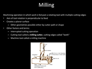 Milling
Machining operation in which work is fed past a rotating tool with multiple cutting edges
• Axis of tool rotation is perpendicular to feed
• Creates a planar surface
– Other geometries possible either by cutter path or shape
• Other factors and terms:
– Interrupted cutting operation
– Cutting tool called a milling cutter, cutting edges called "teeth"
– Machine tool called a milling machine
 