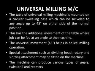UNIVERSAL MILLING M/C
• The table of universal milling machine is mounted on
a circular swiveling base which can be swiveled to
any angle up to 45° on either side of the normal
position.
• This has the additional movement of the table where
job can be fed at an angle to the machine.
• The universal movement (45°) helps in helical milling
operation.
• Special attachment such as dividing head, rotary and
slotting attachment may be fitted on the machine.
• The machine can produce various types of gears,
twist drill and reamers
 