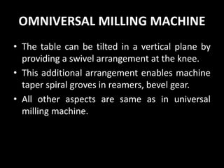 OMNIVERSAL MILLING MACHINE
• The table can be tilted in a vertical plane by
providing a swivel arrangement at the knee.
• This additional arrangement enables machine
taper spiral groves in reamers, bevel gear.
• All other aspects are same as in universal
milling machine.
 
