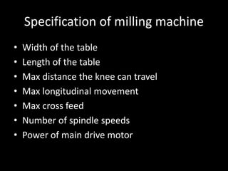 Specification of milling machine
• Width of the table
• Length of the table
• Max distance the knee can travel
• Max longitudinal movement
• Max cross feed
• Number of spindle speeds
• Power of main drive motor
 
