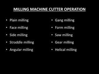 MILLING MACHINE CUTTER OPERATION
• Plain milling
• Face milling
• Side milling
• Straddle milling
• Angular milling
• Gang milling
• Form milling
• Saw milling
• Gear milling
• Helical milling
 