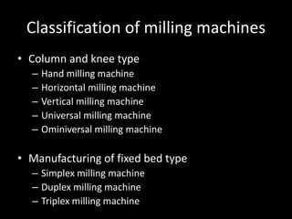Classification of milling machines
• Column and knee type
– Hand milling machine
– Horizontal milling machine
– Vertical milling machine
– Universal milling machine
– Ominiversal milling machine
• Manufacturing of fixed bed type
– Simplex milling machine
– Duplex milling machine
– Triplex milling machine
 