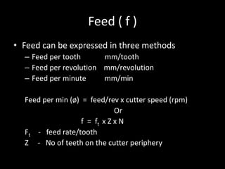 Feed ( f )
• Feed can be expressed in three methods
– Feed per tooth mm/tooth
– Feed per revolution mm/revolution
– Feed per minute mm/min
Feed per min (ø) = feed/rev x cutter speed (rpm)
Or
f = ft x Z x N
Ft - feed rate/tooth
Z - No of teeth on the cutter periphery
 