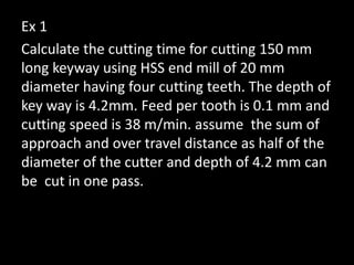 Ex 1
Calculate the cutting time for cutting 150 mm
long keyway using HSS end mill of 20 mm
diameter having four cutting teeth. The depth of
key way is 4.2mm. Feed per tooth is 0.1 mm and
cutting speed is 38 m/min. assume the sum of
approach and over travel distance as half of the
diameter of the cutter and depth of 4.2 mm can
be cut in one pass.
 
