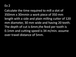 Ex 2
Calculate the time required to mill a slot of
350mm x 30mmin a work piece of 350 mm
length with a side and plain milling cutter of 120
mm diameter, 30 mm wide and having 20 teeth.
The depth of cut is 6mm,the feed per tooth is
0.1mm and cutting speed is 34 m/min. assume
over travel distance of 5mm.
 