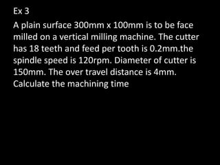 Ex 3
A plain surface 300mm x 100mm is to be face
milled on a vertical milling machine. The cutter
has 18 teeth and feed per tooth is 0.2mm.the
spindle speed is 120rpm. Diameter of cutter is
150mm. The over travel distance is 4mm.
Calculate the machining time
 