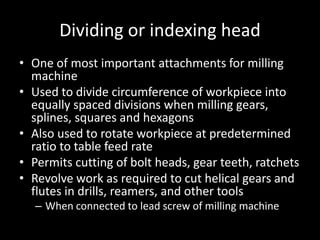 Dividing or indexing head
• One of most important attachments for milling
machine
• Used to divide circumference of workpiece into
equally spaced divisions when milling gears,
splines, squares and hexagons
• Also used to rotate workpiece at predetermined
ratio to table feed rate
• Permits cutting of bolt heads, gear teeth, ratchets
• Revolve work as required to cut helical gears and
flutes in drills, reamers, and other tools
– When connected to lead screw of milling machine
 