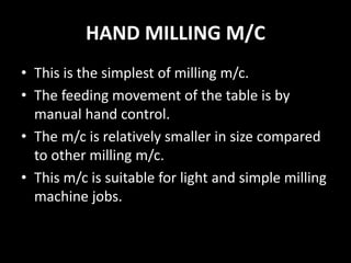 HAND MILLING M/C
• This is the simplest of milling m/c.
• The feeding movement of the table is by
manual hand control.
• The m/c is relatively smaller in size compared
to other milling m/c.
• This m/c is suitable for light and simple milling
machine jobs.
 