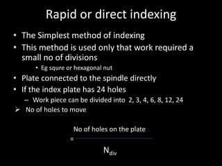Rapid or direct indexing
• The Simplest method of indexing
• This method is used only that work required a
small no of divisions
• Eg squre or hexagonal nut
• Plate connected to the spindle directly
• If the index plate has 24 holes
– Work piece can be divided into 2, 3, 4, 6, 8, 12, 24
➢ No of holes to move
No of holes on the plate
=
Ndiv
 