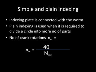 Simple and plain indexing
• Indexing plate is connected with the worm
• Plain indexing is used when it is required to
divide a circle into more no of parts
• No of crank rotations ncr =
ncr = 40
Ndiv
 