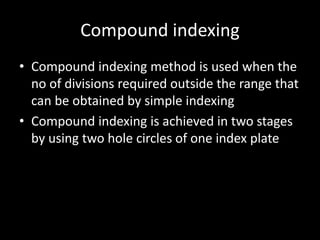 Compound indexing
• Compound indexing method is used when the
no of divisions required outside the range that
can be obtained by simple indexing
• Compound indexing is achieved in two stages
by using two hole circles of one index plate
 