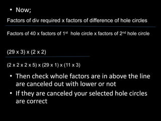 • Now;
• Then check whole factors are in above the line
are canceled out with lower or not
• If they are canceled your selected hole circles
are correct
Factors of div required x factors of difference of hole circles
Factors of 40 x factors of 1st hole circle x factors of 2nd hole circle
(29 x 3) x (2 x 2)
(2 x 2 x 2 x 5) x (29 x 1) x (11 x 3)
 