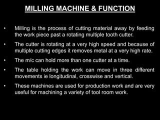 MILLING MACHINE & FUNCTION
• Milling is the process of cutting material away by feeding
the work piece past a rotating multiple tooth cutter.
• The cutter is rotating at a very high speed and because of
multiple cutting edges it removes metal at a very high rate.
• The m/c can hold more than one cutter at a time.
• The table holding the work can move in three different
movements ie longitudinal, crosswise and vertical.
• These machines are used for production work and are very
useful for machining a variety of tool room work.
 