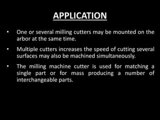 APPLICATION
• One or several milling cutters may be mounted on the
arbor at the same time.
• Multiple cutters increases the speed of cutting several
surfaces may also be machined simultaneously.
• The milling machine cutter is used for matching a
single part or for mass producing a number of
interchangeable parts.
 