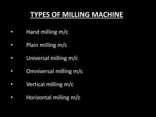 TYPES OF MILLING MACHINE
• Hand milling m/c
• Plain milling m/c
• Universal milling m/c
• Omniversal milling m/c
• Vertical milling m/c
• Horizontal milling m/c
 