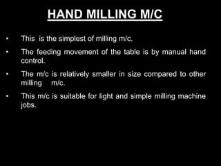 • This is the simplest of milling m/c.
• The feeding movement of the table is by manual hand
control.
• The m/c is relatively smaller in size compared to other
milling m/c.
• This m/c is suitable for light and simple milling machine
jobs.
HAND MILLING M/C
 