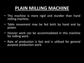 PLAIN MILLING MACHINE
• This machine is more rigid and sturdier than hand
milling machine.
• Table movement may be fed both by hand and by
power.
• Heavier work can be accommodated in this machine
for milling work.
• Rate of production is fast and is utilised for general
purpose production work.
 
