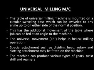 UNIVERSAL MILLING M/C
• The table of universal milling machine is mounted on a
circular swiveling base which can be swiveled to any
angle up to on either side of the normal position.
• This has the additional movement of the table where
job can be fed at an angle to the machine.
• The universal movement (45°) helps in helical milling
operation.
• Special attachment such as dividing head, rotary and
slotting attachment may be fitted on the machine.
• The machine can produce various types of gears, twist
drill and reamers
 