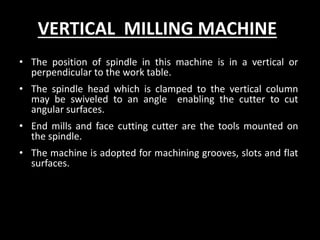 VERTICAL MILLING MACHINE
• The position of spindle in this machine is in a vertical or
perpendicular to the work table.
• The spindle head which is clamped to the vertical column
may be swiveled to an angle enabling the cutter to cut
angular surfaces.
• End mills and face cutting cutter are the tools mounted on
the spindle.
• The machine is adopted for machining grooves, slots and flat
surfaces.
 