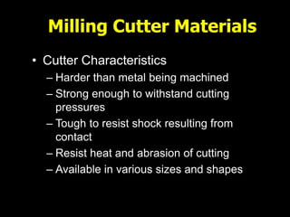 Milling Cutter Materials
• Cutter Characteristics
– Harder than metal being machined
– Strong enough to withstand cutting
pressures
– Tough to resist shock resulting from
contact
– Resist heat and abrasion of cutting
– Available in various sizes and shapes
 