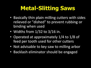 Metal-Slitting Saws
• Basically thin plain milling cutters with sides
relieved or "dished" to prevent rubbing or
binding when used
• Widths from 1/32 to 3/16 in.
• Operated at approximately 1/4 to 1/8 of
feed per tooth used for other cutters
• Not advisable to key saw to milling arbor
• Backlash eliminator should be engaged
 