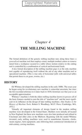 100
Chapter 4
THE MILLING MACHINE
The formal deﬁnition of the generic milling machine runs along these lines: a
generalized machine tool that employs rotary multiple-toothed cutters to remove
metal from a workpiece secured to a table whose motion relative to the cutting
tool is controlled by a combination of vertical and horizontal feeds.
A less formal description of the milling machine pegs it as the only machine
tool capable of reproducing itself without the aid of any other machine tool or
specialized machine. (This is true only of horizontal mills with universal tables
that permit them to cut gears, worms, etc.)
HISTORY
Eli Whitney developed the milling machine in the early 1800s. The exact year
he began using his revolutionary new machine is somewhat uncertain, but since
the ﬁrst recorded reference to it dates back to 1818, historians use that year as an
acceptable approximation.
Whitney’s machine is both the oldest milling machine known to possess all of
the basic features needed to earn the title of “machine tool” and the most signiﬁ-
cant in its inﬂuence on the design of later milling machines. (See Studies in the
History of Machine Tools, Robert S. Woodbury, M.I.T. Press, Cambridge, MA,
1972.)
Virtually all important elements of design found in the modern milling
machine were developed in the United States. Builders were initially all located
in New England, but these new machines were also later produced and reﬁned in
Cincinnati and other cities in the Midwest. Beginning with the model Whitney
invented, early milling machines were used to manufacture ﬁrearms, clocks,
steam engines, farm equipment, and, following their commercial introduction at
mid-century, sewing machines.
 