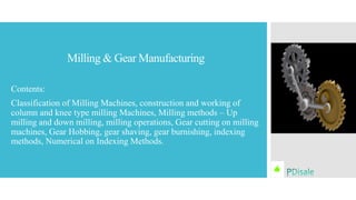 Milling & Gear Manufacturing
Contents:
Classification of Milling Machines, construction and working of
column and knee type milling Machines, Milling methods – Up
milling and down milling, milling operations, Gear cutting on milling
machines, Gear Hobbing, gear shaving, gear burnishing, indexing
methods, Numerical on Indexing Methods.
 