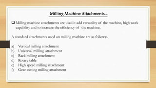 Milling Machine Attachments:-
 Milling machine attachments are used it add versatility of the machine, high work
capability and to increase the efficiency of the machine.
A standard attachments used on milling machine are as follows:-
a) Vertical milling attachment
b) Universal milling. attachment
c) Rack milling attachment
d) Rotary table
e) High speed milling attachment
f) Gear cutting milling attachment
 