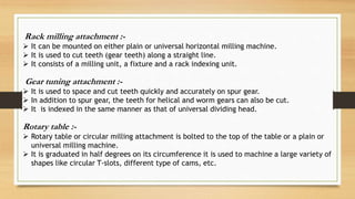 Rack milling attachment :-
 It can be mounted on either plain or universal horizontal milling machine.
 It is used to cut teeth (gear teeth) along a straight line.
 It consists of a milling unit, a fixture and a rack indexing unit.
Gear tuning attachment :-
 It is used to space and cut teeth quickly and accurately on spur gear.
 In addition to spur gear, the teeth for helical and worm gears can also be cut.
 It is indexed in the same manner as that of universal dividing head.
Rotary table :-
 Rotary table or circular milling attachment is bolted to the top of the table or a plain or
universal milling machine.
 It is graduated in half degrees on its circumference it is used to machine a large variety of
shapes like circular T-slots, different type of cams, etc.
 