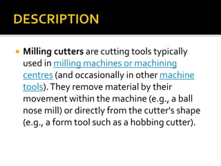 DESCRIPTIONMilling cutters are cutting tools typically used in milling machines or machining centres (and occasionally in other machine tools). They remove material by their movement within the machine (e.g., a ball nose mill) or directly from the cutter's shape (e.g., a form tool such as a hobbing cutter).