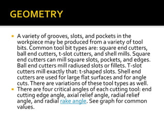GEOMETRYA variety of grooves, slots, and pockets in the workpiece may be produced from a variety of tool bits. Common tool bit types are: square end cutters, ball end cutters, t-slot cutters, and shell mills. Square end cutters can mill square slots, pockets, and edges. Ball end cutters mill radiused slots or fillets. T-slot cutters mill exactly that: t-shaped slots. Shell end cutters are used for large flat surfaces and for angle cuts. There are variations of these tool types as well.There are four critical angles of each cutting tool: end cutting edge angle, axial relief angle, radial relief angle, and radial rake angle. See graph for common values.