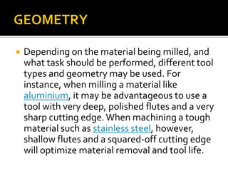 GEOMETRYDepending on the material being milled, and what task should be performed, different tool types and geometry may be used. For instance, when milling a material like aluminium, it may be advantageous to use a tool with very deep, polished flutes and a very sharp cutting edge. When machining a tough material such as stainless steel, however, shallow flutes and a squared-off cutting edge will optimize material removal and tool life.